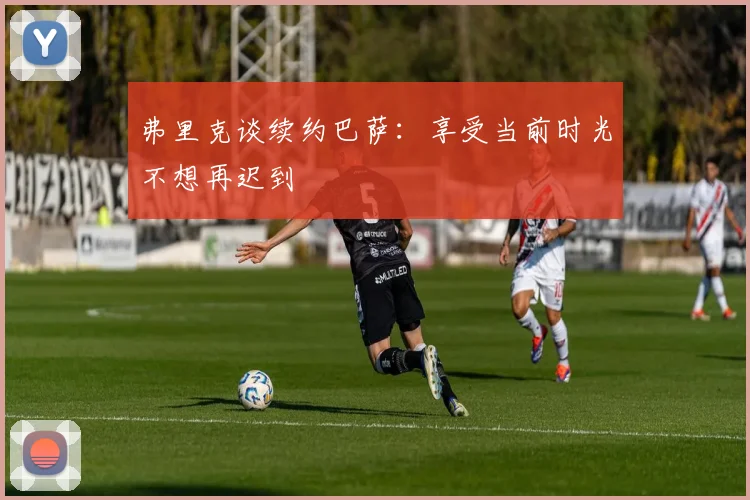 弗里克谈续约巴萨：享受当前时光不想再迟到