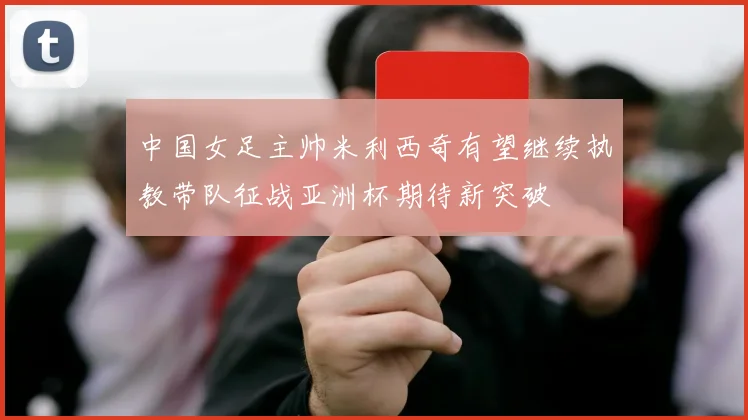 中国女足主帅米利西奇有望继续执教带队征战亚洲杯期待新突破