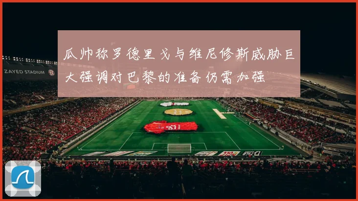 瓜帅称罗德里戈与维尼修斯威胁巨大强调对巴黎的准备仍需加强