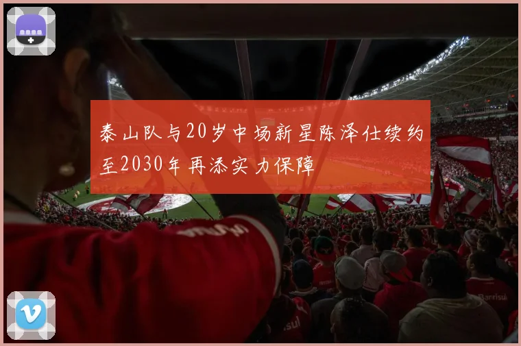 泰山队与20岁中场新星陈泽仕续约至2030年再添实力保障