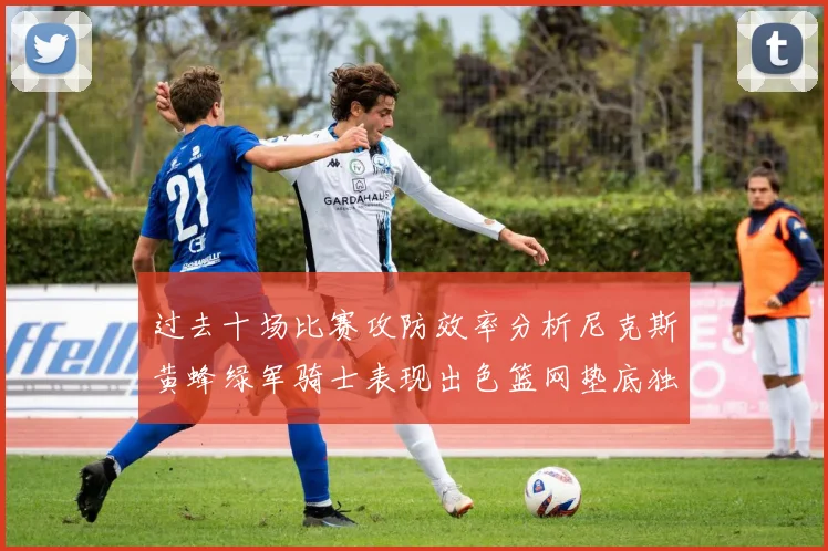 过去十场比赛攻防效率分析尼克斯黄蜂绿军骑士表现出色篮网垫底独占鳌头
