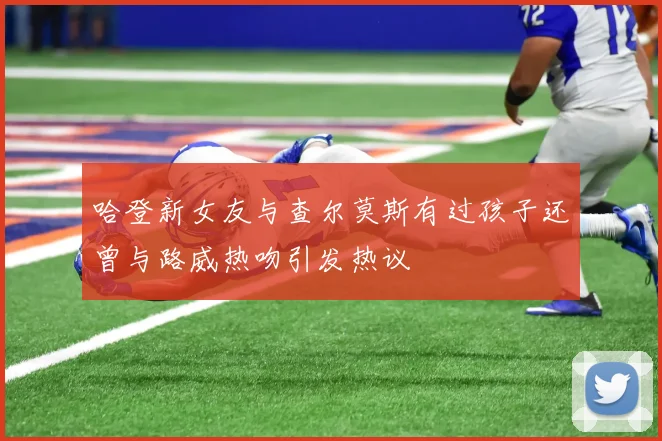 哈登新女友与查尔莫斯有过孩子还曾与路威热吻引发热议
