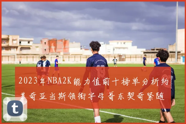 2023年NBA2K能力值前十榜单分析约基奇亚当斯领衔字母哥东契奇紧随其后