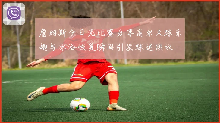 詹姆斯今日无比赛分享高尔夫球乐趣与冰浴恢复瞬间引发球迷热议
