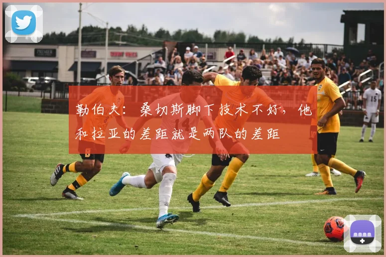 勒伯夫：桑切斯脚下技术不好，他和拉亚的差距就是两队的差距