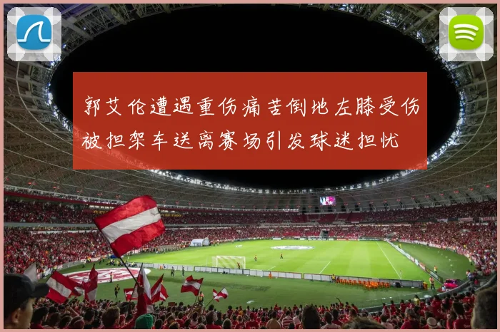 郭艾伦遭遇重伤痛苦倒地左膝受伤被担架车送离赛场引发球迷担忧