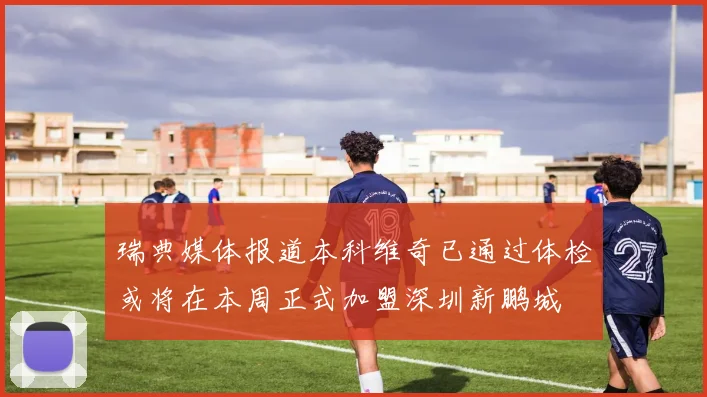 瑞典媒体报道本科维奇已通过体检或将在本周正式加盟深圳新鹏城