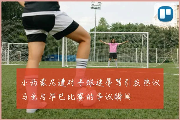 小西蒙尼遭对手球迷辱骂引发热议马竞与毕巴比赛的争议瞬间