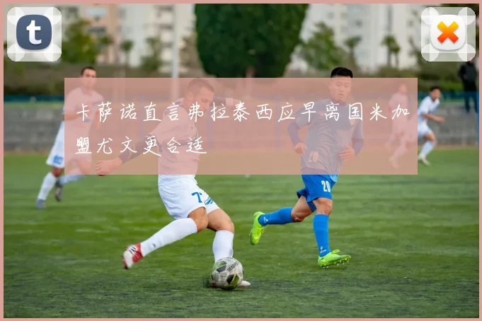 卡萨诺直言弗拉泰西应早离国米加盟尤文更合适