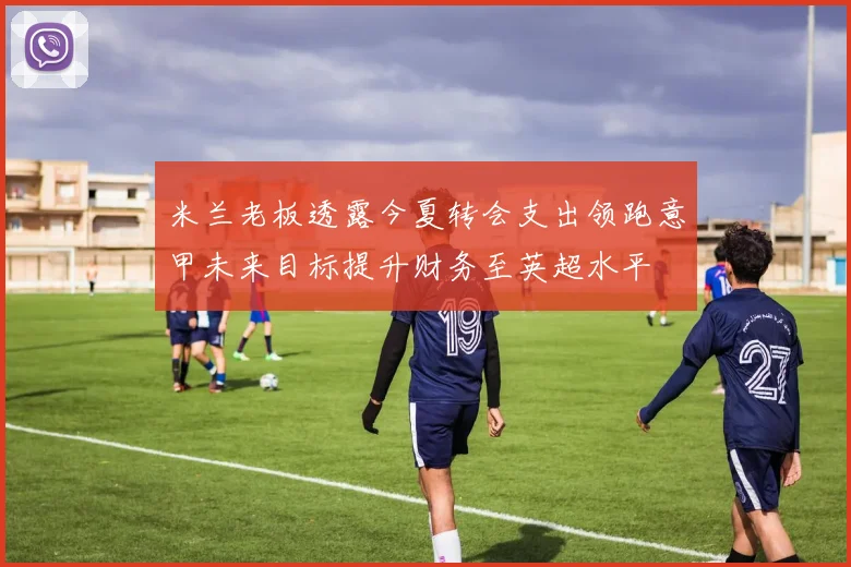 米兰老板透露今夏转会支出领跑意甲未来目标提升财务至英超水平