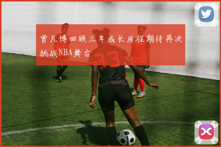 曾凡博回顾三年成长历程期待再次挑战NBA舞台