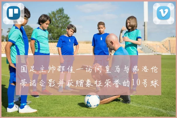 国足主帅邵佳一访问皇马与弗洛伦蒂诺合影并获赠象征荣誉的10号球衣