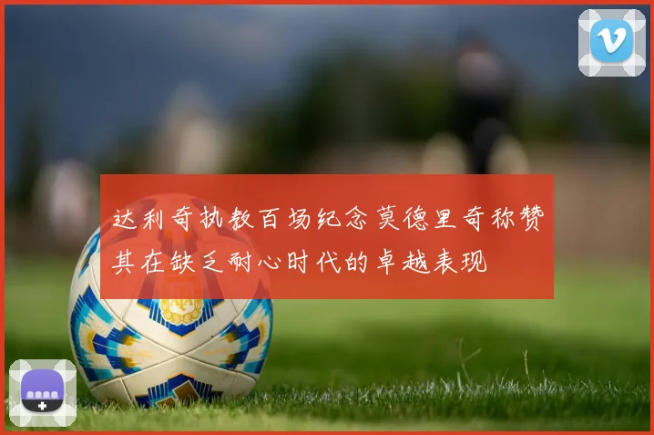 达利奇执教百场纪念莫德里奇称赞其在缺乏耐心时代的卓越表现