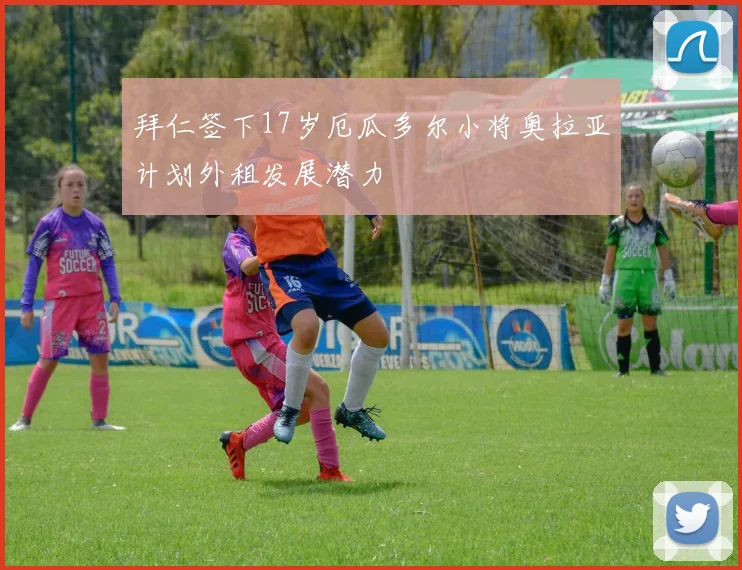拜仁签下17岁厄瓜多尔小将奥拉亚计划外租发展潜力